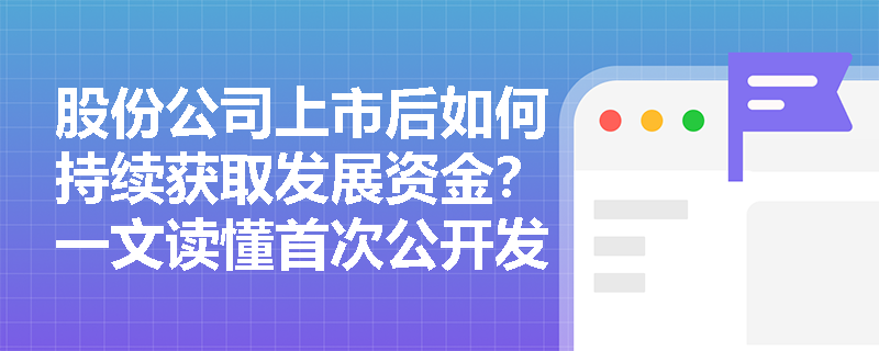 股份公司上市后如何持续获取发展资金？一文读懂首次公开发行与股权再融资的路径差异
