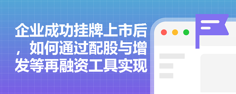 企业成功挂牌上市后,如何通过配股与增发等再融资工具实现资本的持续扩张? 企业成功挂牌上市后,如何通过配股与增发等再融资工具实现资本的持续扩张?