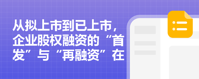 从拟上市到已上市,企业股权融资的“首发”与“再融资”在发行对象和阶段上有何核心差异? 从拟上市到已上市,企业股权融资的“首发”与“再融资”在发行对象和阶段上有何核心差异?