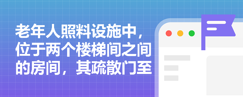 老年人照料设施中，位于两个楼梯间之间的房间，其疏散门至最近安全出口距离按30m还是40m执行？