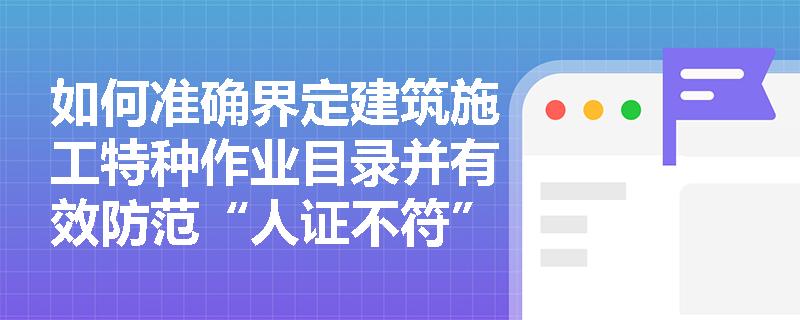 如何准确界定建筑施工特种作业目录并有效防范“人证不符”及证书挂靠风险? 如何准确界定建筑施工特种作业目录并有效防范“人证不符”及证书挂靠风险?