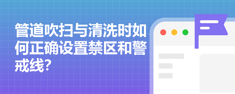 管道吹扫与清洗时如何正确设置禁区和警戒线? 管道吹扫与清洗时如何正确设置禁区和警戒线?