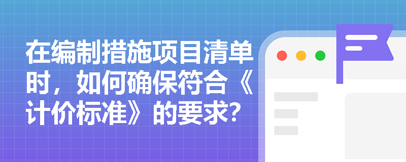 在编制措施项目清单时,如何确保符合《计价标准》的要求? 在编制措施项目清单时,如何确保符合《计价标准》的要求?