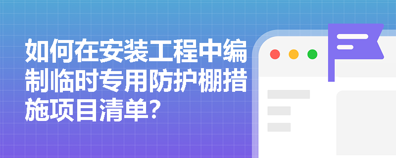 如何在安装工程中编制临时专用防护棚措施项目清单? 如何在安装工程中编制临时专用防护棚措施项目清单?
