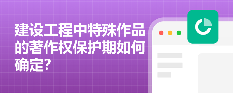 建设工程中特殊作品的著作权保护期如何确定? 建设工程中特殊作品的著作权保护期如何确定?