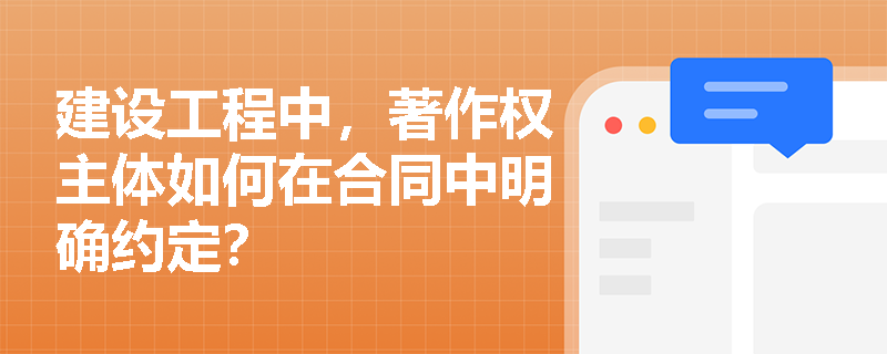 建设工程中,著作权主体如何在合同中明确约定? 建设工程中,著作权主体如何在合同中明确约定?