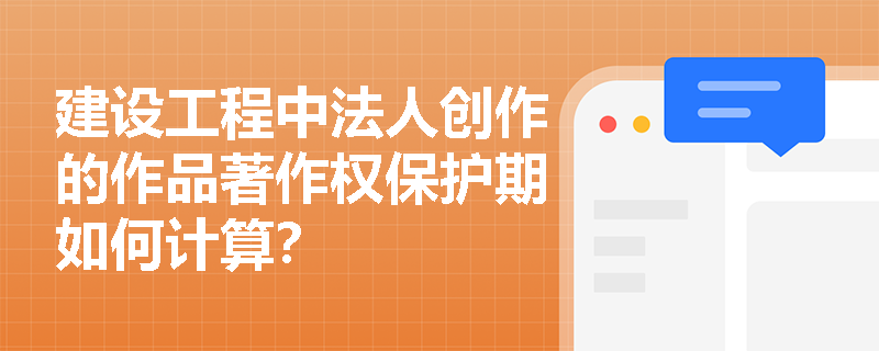 建设工程中法人创作的作品著作权保护期如何计算? 建设工程中法人创作的作品著作权保护期如何计算?