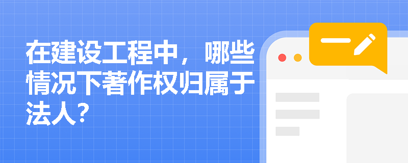 在建设工程中,哪些情况下著作权归属于法人? 在建设工程中,哪些情况下著作权归属于法人?