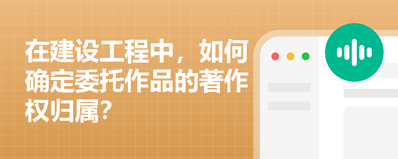 在建设工程中，如何确定委托作品的著作权归属？