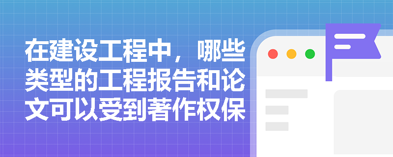 在建设工程中,哪些类型的工程报告和论文可以受到著作权保护? 在建设工程中,哪些类型的工程报告和论文可以受到著作权保护?