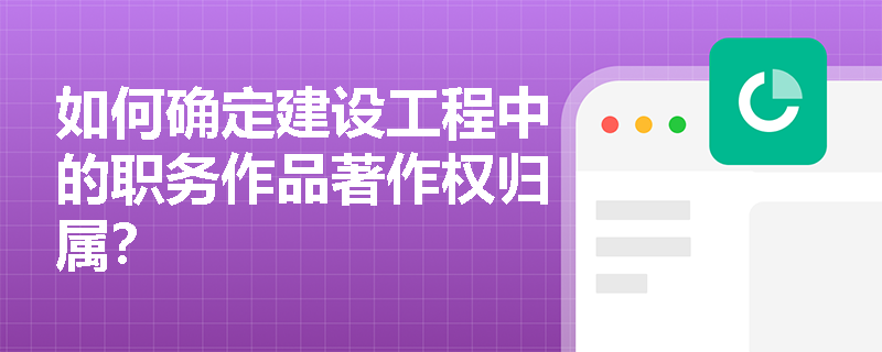 如何确定建设工程中的职务作品著作权归属? 如何确定建设工程中的职务作品著作权归属?
