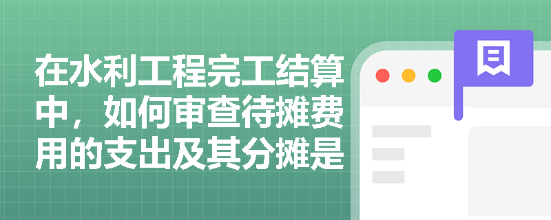 在水利工程完工结算中,如何审查待摊费用的支出及其分摊是否合理? 在水利工程完工结算中,如何审查待摊费用的支出及其分摊是否合理?