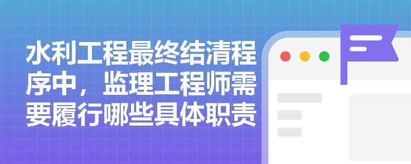 水利工程最终结清程序中,监理工程师需要履行哪些具体职责? 水利工程最终结清程序中,监理工程师需要履行哪些具体职责?