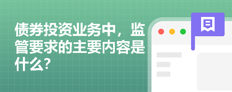 债券投资业务中,监管要求的主要内容是什么? 债券投资业务中,监管要求的主要内容是什么?