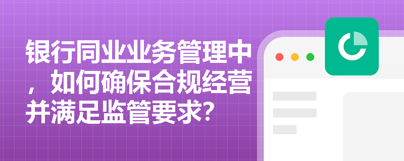 银行同业业务管理中,如何确保合规经营并满足监管要求? 银行同业业务管理中,如何确保合规经营并满足监管要求?