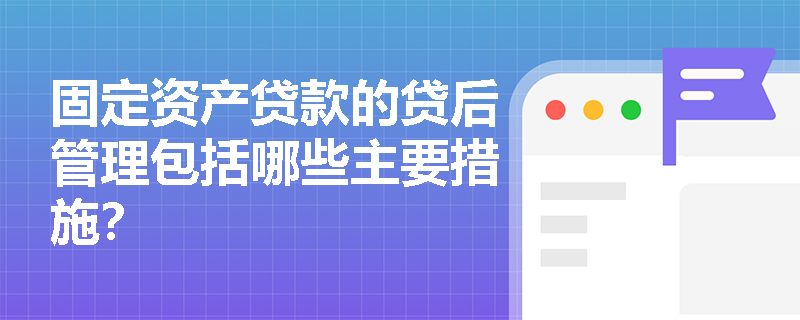 固定资产贷款的贷后管理包括哪些主要措施？