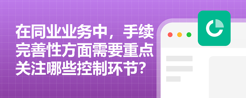 在同业业务中,手续完善性方面需要重点关注哪些控制环节? 在同业业务中,手续完善性方面需要重点关注哪些控制环节?
