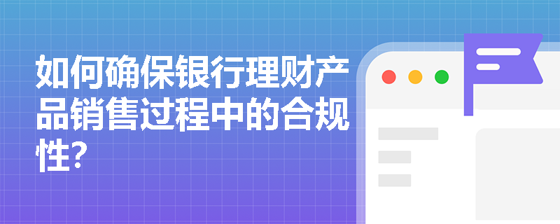 如何确保银行理财产品销售过程中的合规性? 如何确保银行理财产品销售过程中的合规性?
