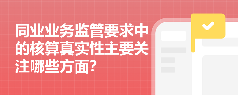 同业业务监管要求中的核算真实性主要关注哪些方面? 同业业务监管要求中的核算真实性主要关注哪些方面?