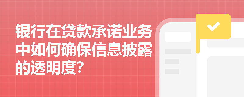 银行在贷款承诺业务中如何确保信息披露的透明度? 银行在贷款承诺业务中如何确保信息披露的透明度?