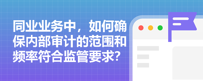 同业业务中,如何确保内部审计的范围和频率符合监管要求? 同业业务中,如何确保内部审计的范围和频率符合监管要求?