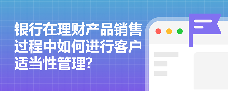 银行在理财产品销售过程中如何进行客户适当性管理? 银行在理财产品销售过程中如何进行客户适当性管理?