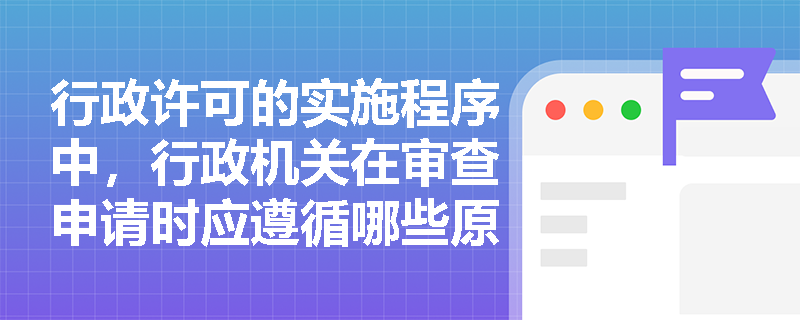 行政许可的实施程序中，行政机关在审查申请时应遵循哪些原则？
