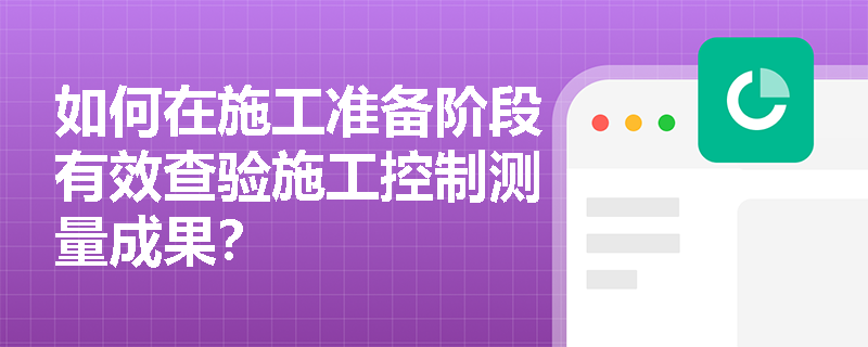 如何在施工准备阶段有效查验施工控制测量成果？