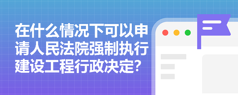 在什么情况下可以申请人民法院强制执行建设工程行政决定？
