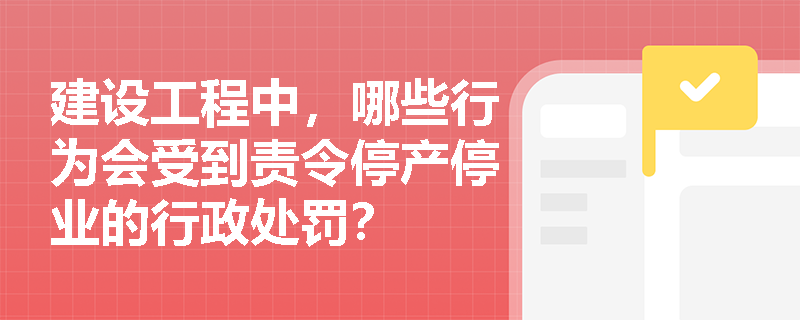 建设工程中，哪些行为会受到责令停产停业的行政处罚？