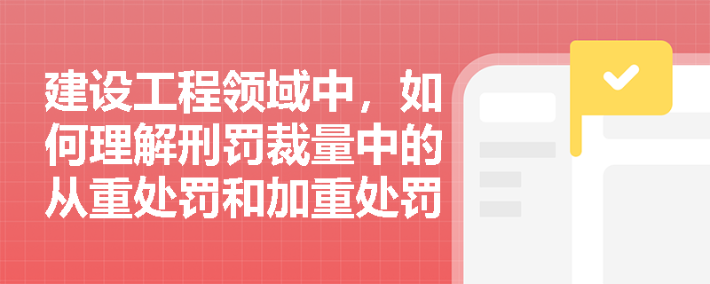 建设工程领域中，如何理解刑罚裁量中的从重处罚和加重处罚？