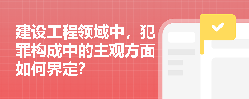 建设工程领域中，犯罪构成中的主观方面如何界定？