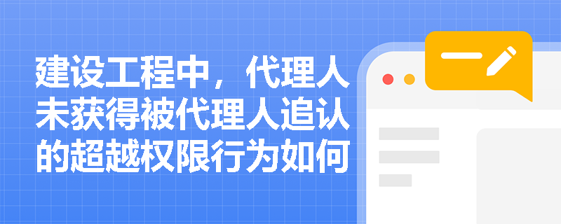 建设工程中，代理人未获得被代理人追认的超越权限行为如何处理？
