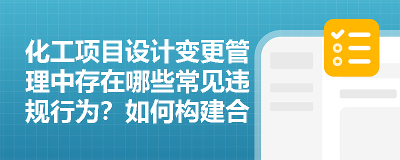 化工项目设计变更管理中存在哪些常见违规行为?如何构建合规的变更控制体系? 化工项目设计变更管理中存在哪些常见违规行为?如何构建合规的变更控制体系?