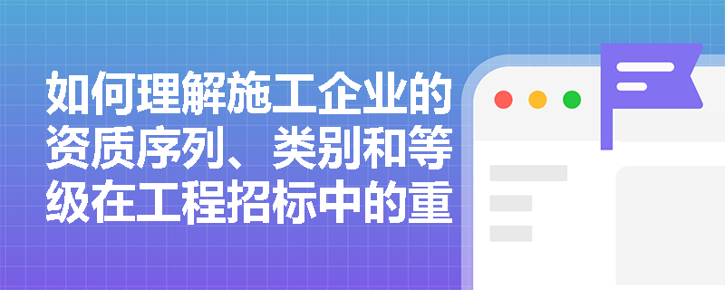 如何理解施工企业的资质序列、类别和等级在工程招标中的重要性？