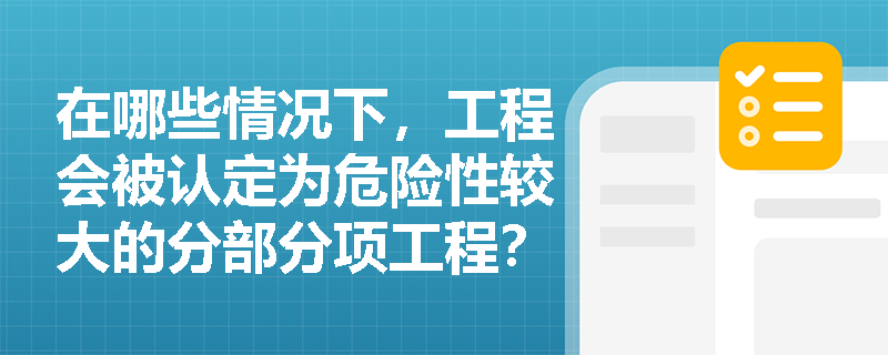 在哪些情况下,工程会被认定为危险性较大的分部分项工程? 在哪些情况下,工程会被认定为危险性较大的分部分项工程?