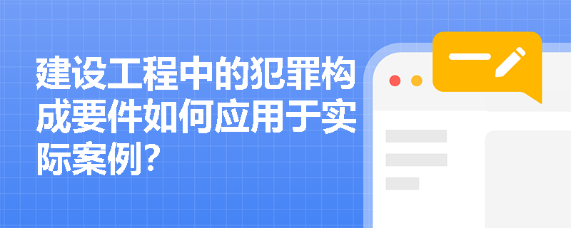 建设工程中的犯罪构成要件如何应用于实际案例？