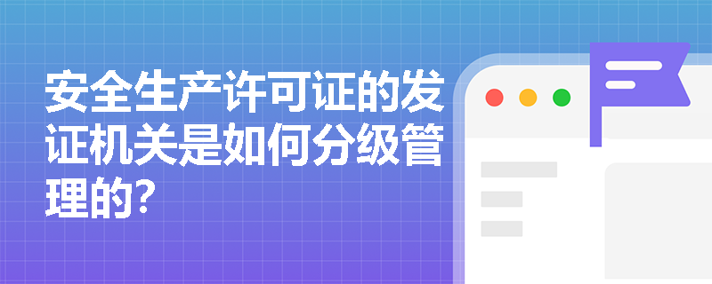 安全生产许可证的发证机关是如何分级管理的? 安全生产许可证的发证机关是如何分级管理的?