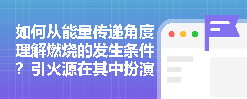 如何从能量传递角度理解燃烧的发生条件?引火源在其中扮演什么关键角色? 如何从能量传递角度理解燃烧的发生条件?引火源在其中扮演什么关键角色?