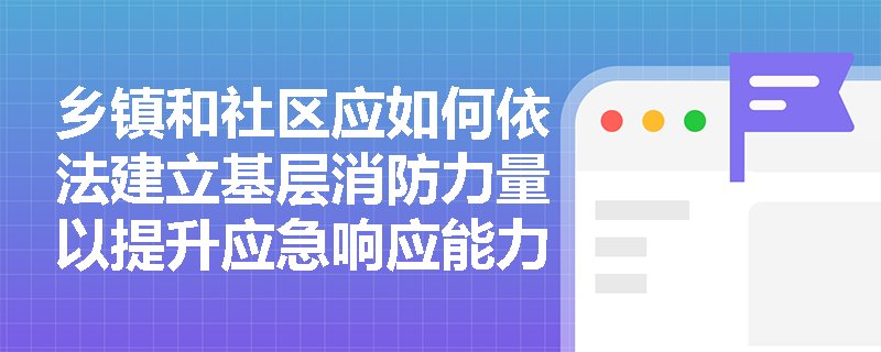 乡镇和社区应如何依法建立基层消防力量以提升应急响应能力? 乡镇和社区应如何依法建立基层消防力量以提升应急响应能力?