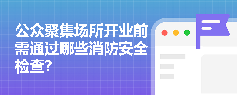 公众聚集场所开业前需通过哪些消防安全检查? 公众聚集场所开业前需通过哪些消防安全检查?