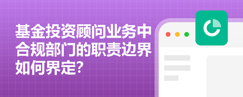 基金投资顾问业务中合规部门的职责边界如何界定? 基金投资顾问业务中合规部门的职责边界如何界定?