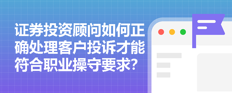 证券投资顾问如何正确处理客户投诉才能符合职业操守要求? 证券投资顾问如何正确处理客户投诉才能符合职业操守要求?