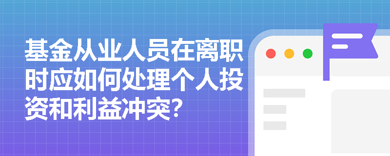 基金从业人员在离职时应如何处理个人投资和利益冲突？