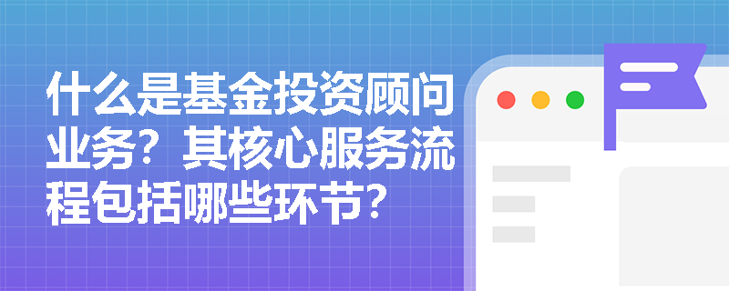 什么是基金投资顾问业务？其核心服务流程包括哪些环节？