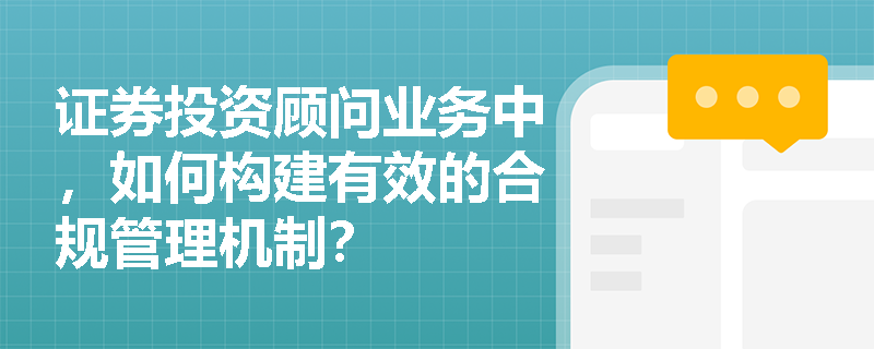 证券投资顾问业务中,如何构建有效的合规管理机制? 证券投资顾问业务中,如何构建有效的合规管理机制?