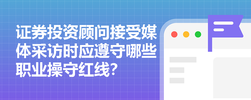 证券投资顾问接受媒体采访时应遵守哪些职业操守红线? 证券投资顾问接受媒体采访时应遵守哪些职业操守红线?