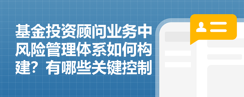 基金投资顾问业务中风险管理体系如何构建?有哪些关键控制环节? 基金投资顾问业务中风险管理体系如何构建?有哪些关键控制环节?