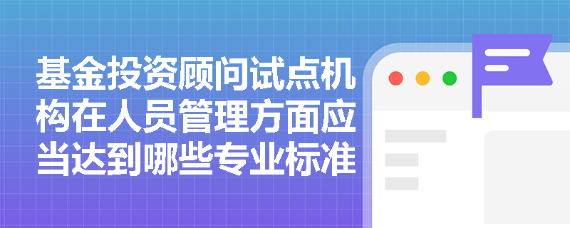 基金投资顾问试点机构在人员管理方面应当达到哪些专业标准？