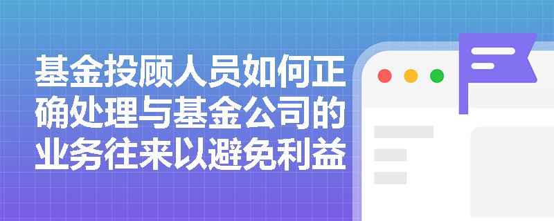 基金投顾人员如何正确处理与基金公司的业务往来以避免利益冲突? 基金投顾人员如何正确处理与基金公司的业务往来以避免利益冲突?